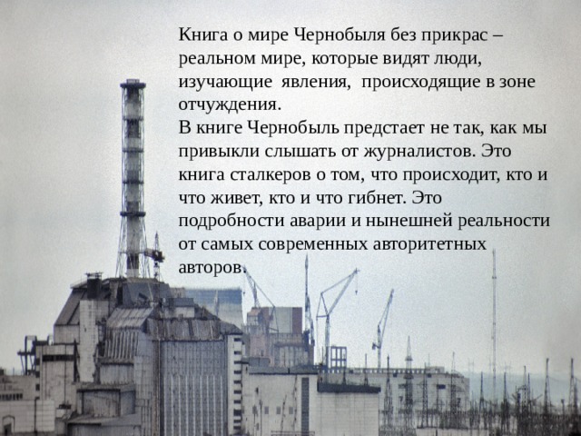 Книга о мире Чернобыля без прикрас – реальном мире, которые видят люди, изучающие явления, происходящие в зоне отчуждения. В книге Чернобыль предстает не так, как мы привыкли слышать от журналистов. Это книга сталкеров о том, что происходит, кто и что живет, кто и что гибнет. Это подробности аварии и нынешней реальности от самых современных авторитетных авторов. 