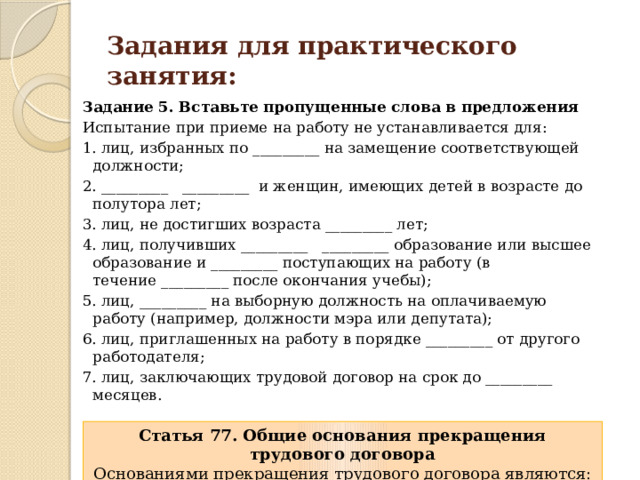 Задания для практического занятия: Задание 5. Вставьте пропущенные слова в предложения Испытание при приеме на работу не устанавливается для: 1. лиц, избранных по _________ на замещение соответствующей должности; 2. _________   _________  и женщин, имеющих детей в возрасте до полутора лет; 3. лиц, не достигших возраста _________ лет; 4. лиц, получивших _________   _________ образование или высшее образование и _________ поступающих на работу (в течение _________ после окончания учебы); 5. лиц, _________ на выборную должность на оплачиваемую работу (например, должности мэра или депутата); 6. лиц, приглашенных на работу в порядке _________ от другого работодателя; 7. лиц, заключающих трудовой договор на срок до _________ месяцев. Статья 77. Общие основания прекращения трудового договора Основаниями прекращения трудового договора являются: 