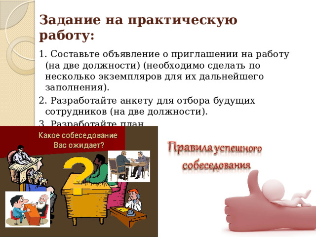 Задание на практическую работу: 1. Составьте объявление о приглашении на работу (на две должности) (необходимо сделать по несколько экземпляров для их дальнейшего заполнения). 2. Разработайте анкету для отбора будущих сотрудников (на две должности). 3. Разработайте план подготовки к собеседованию. 