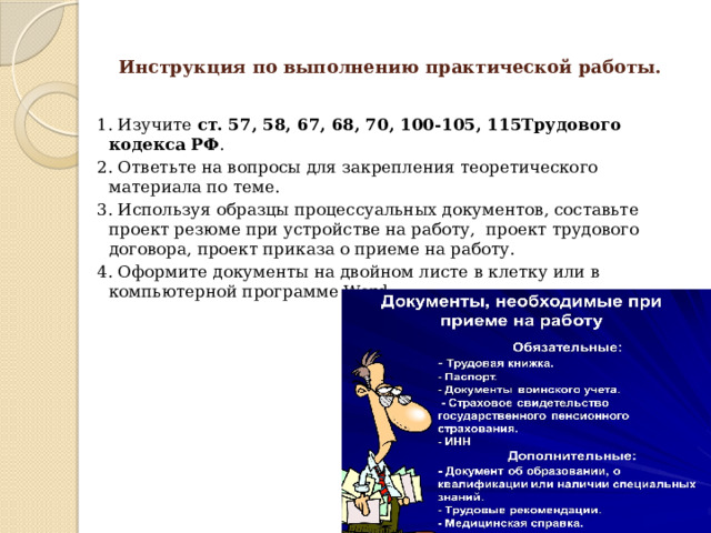  Инструкция по выполнению практической работы.   1. Изучите ст. 57, 58, 67, 68, 70, 100-105, 115Трудового кодекса РФ . 2. Ответьте на вопросы для закрепления теоретического материала по теме. 3. Используя образцы процессуальных документов, составьте проект резюме при устройстве на работу, проект трудового договора, проект приказа о приеме на работу. 4. Оформите документы на двойном листе в клетку или в компьютерной программе Word. 