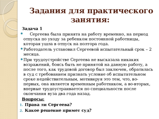  Задания для практического занятия:  Задача 1  Сергеева была принята на работу временно, на период отпуска по уходу за ребенком постоянной работницы, которая ушла в отпуск на полтора года. Работодатель установил Сергеевой испытательный срок – 2 месяца. При трудоустройстве Сергеева не высказала никаких возражений, боясь быть не принятой на данную работу, а после того, как трудовой договор был заключен, обратилась в суд с требованием признать условие об испытательном сроке недействительным, мотивируя это тем, что, во-первых, она является временным работником, а во-вторых, впервые трудоустраивается по специальности после окончания вуза два года назад.  Вопросы:  Права ли Сергеева? Какое решение примет суд? 