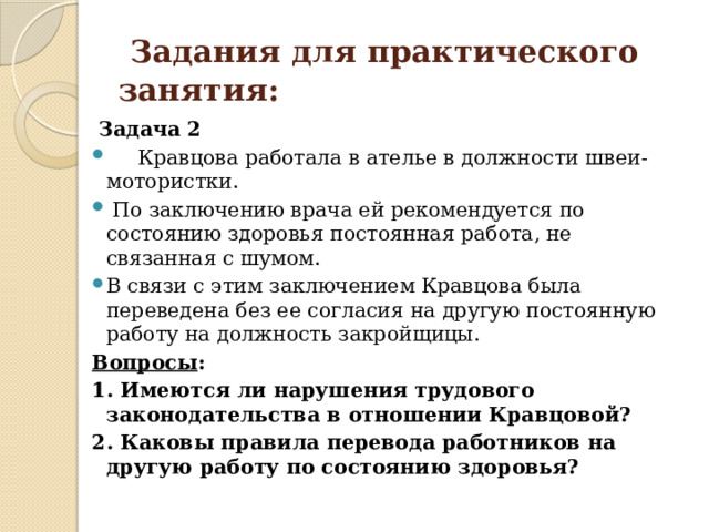  Задания для практического занятия:  Задача 2  Кравцова работала в ателье в должности швеи-мотористки.  По заключению врача ей рекомендуется по состоянию здоровья постоянная работа, не связанная с шумом. В связи с этим заключением Кравцова была переведена без ее согласия на другую постоянную работу на должность закройщицы. Вопросы : 1. Имеются ли нарушения трудового законодательства в отношении Кравцовой? 2. Каковы правила перевода работников на другую работу по состоянию здоровья? 