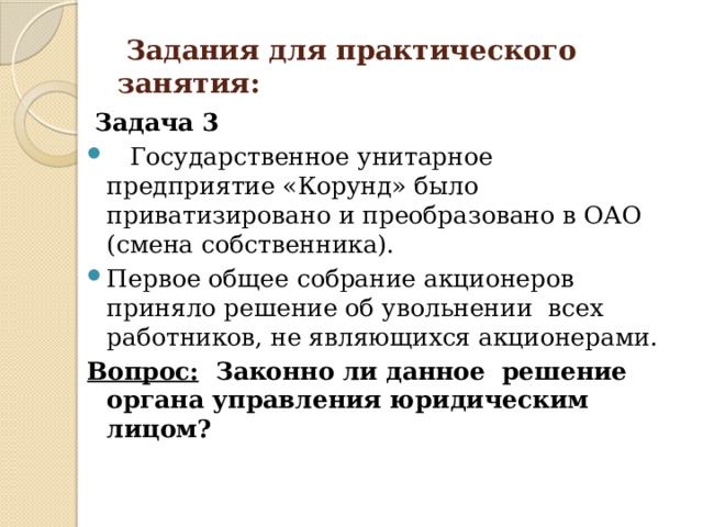  Задания для практического занятия:  Задача 3  Государственное унитарное предприятие «Корунд» было приватизировано и преобразовано в ОАО (смена собственника). Первое общее собрание акционеров приняло решение об увольнении всех работников, не являющихся акционерами. Вопрос: Законно ли данное решение органа управления юридическим лицом? 