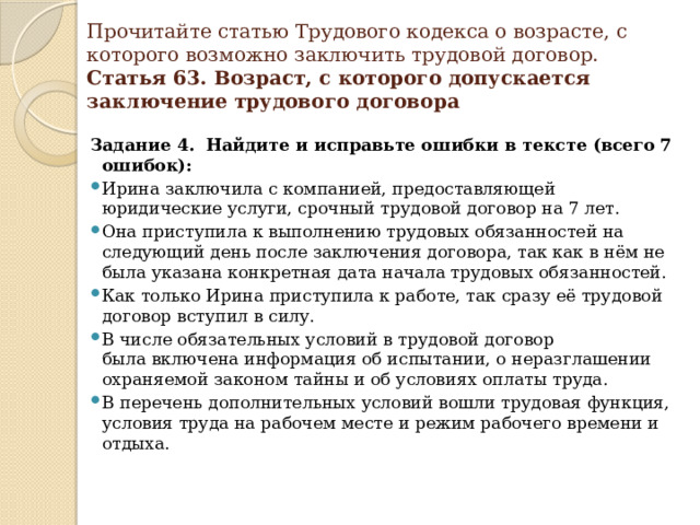 Прочитайте статью Трудового кодекса о возрасте, с которого возможно заключить трудовой договор.   Статья 63. Возраст, с которого допускается заключение трудового договора Задание 4. Найдите и исправьте ошибки в тексте (всего 7 ошибок):   Ирина заключила с компанией, предоставляющей юридические услуги, срочный трудовой договор на 7 лет. Она приступила к выполнению трудовых обязанностей на следующий день после заключения договора, так как в нём не была указана конкретная дата начала трудовых обязанностей. Как только Ирина приступила к работе, так сразу её трудовой договор вступил в силу. В числе обязательных условий в трудовой договор была включена информация об испытании, о неразглашении охраняемой законом тайны и об условиях оплаты труда. В перечень дополнительных условий вошли трудовая функция, условия труда на рабочем месте и режим рабочего времени и отдыха.     