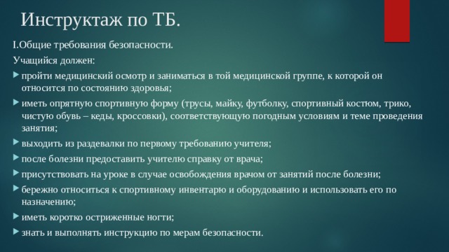 Инструктаж по ТБ. I.Общие требования безопасности. Учащийся должен: пройти медицинский осмотр и заниматься в той медицинской группе, к которой он относится по состоянию здоровья; иметь опрятную спортивную форму (трусы, майку, футболку, спортивный костюм, трико, чистую обувь – кеды, кроссовки), соответствующую погодным условиям и теме проведения занятия; выходить из раздевалки по первому требованию учителя; после болезни предоставить учителю справку от врача; присутствовать на уроке в случае освобождения врачом от занятий после болезни; бережно относиться к спортивному инвентарю и оборудованию и использовать его по назначению; иметь коротко остриженные ногти; знать и выполнять инструкцию по мерам безопасности. 