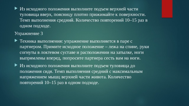 Из исходного положения выполните подъем верхней части туловища вверх, поясницу плотно прижимайте к поверхности. Темп выполнения средний. Количество повторений 10–15 раз в одном подходе. Упражнение 3 Техника выполнения: упражнение выполняется в паре с партнером. Примите исходное положение – лежа на спине, руки согнуты в локтевом суставе и расположении на затылке, ноги выпрямлены вперед, попросите партнера сесть вам на ноги. Из исходного положения выполните подъем туловища до положения сидя. Темп выполнения средний с максимальным напряжением мышц верхней части живота. Количество повторений 10–15 раз в одном подходе. 