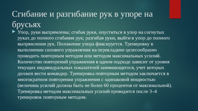 Сгибание и разгибание рук в упоре на брусьях Упор, руки выпрямлены; сгибая руки, опуститься в упор на согнутых руках до полного сгибания рук; разгибая руки, выйти в упор до полного выпрямления рук. Положение упора фиксируется. Тренировку в выполнении силового упражнения на перекладине целесообразно проводить повторным методом или методом максимальных усилий. Количество повторений упражнения в одном подходе зависит от уровня текущих индивидуальных показателей занимающегося, учет которых должен вести командир. Тренировка повторным методом заключается в многократном повторении упражнения с одинаковой мощностью (величина усилий должна быть не более 60 процентов от максимальной). Тренировка методом максимальных усилий проводится после 3–4 тренировок повторным методом. 