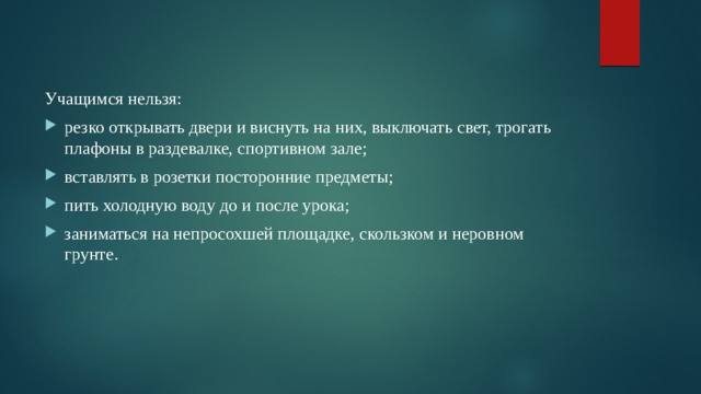 Учащимся нельзя: резко открывать двери и виснуть на них, выключать свет, трогать плафоны в раздевалке, спортивном зале; вставлять в розетки посторонние предметы; пить холодную воду до и после урока; заниматься на непросохшей площадке, скользком и неровном грунте. 