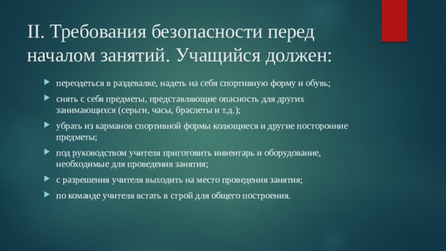 II. Требования безопасности перед началом занятий. Учащийся должен: переодеться в раздевалке, надеть на себя спортивную форму и обувь; снять с себя предметы, представляющие опасность для других занимающихся (серьги, часы, браслеты и т.д.); убрать из карманов спортивной формы колющиеся и другие посторонние предметы; под руководством учителя приготовить инвентарь и оборудование, необходимые для проведения занятия; с разрешения учителя выходить на место проведения занятия; по команде учителя встать в строй для общего построения. 