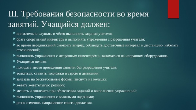 III. Требования безопасности во время занятий. Учащийся должен: внимательно слушать и чётко выполнять задания учителя; брать спортивный инвентарь и выполнять упражнения с разрешения учителя; во время передвижений смотреть вперёд, соблюдать достаточные интервал и дистанцию, избегать столкновений; выполнять упражнения с исправным инвентарём и заниматься на исправном оборудовании. Учащимся нельзя: покидать место проведения занятия без разрешения учителя; толкаться, ставить подножки в строю и движении; залезать на баскетбольные формы, виснуть на кольцах; жевать жевательную резинку; мешать и отвлекать при объяснении заданий и выполнении упражнений; выполнять упражнения с влажными ладонями; резко изменять направление своего движения. 