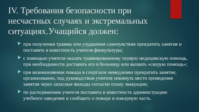 IV. Требования безопасности при несчастных случаях и экстремальных ситуациях.Учащийся должен: при получении травмы или ухудшения самочувствия прекратить занятия и поставить в известность учителя физкультуры; с помощью учителя оказать травмированному первую медицинскую помощь, при необходимости доставить его в больницу или вызвать «скорую помощь»; при возникновении пожара в спортзале немедленно прекратить занятие, организованно, под руководством учителя покинуть место проведения занятия через запасные выходы согласно плану эвакуации; по распоряжению учителя поставить в известность администрацию учебного заведения и сообщить о пожаре в пожарную часть. 