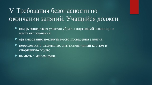 V. Требования безопасности по окончании занятий. Учащийся должен: под руководством учителя убрать спортивный инвентарь в места его хранения; организованно покинуть место проведения занятия; переодеться в раздевалке, снять спортивный костюм и спортивную обувь; вымыть с мылом руки. 