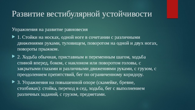 Развитие вестибулярной устойчивости Упражнения на развитие равновесия 1. Стойки на носках, одной ноге в сочетании с различными движениями руками, туловищем, поворотом на одной и двух ногах, повороты прыжком. 2. Ходьба обычная, приставным и переменным шагом, ходьба спиной вперед, боком, с наклоном или поворотом головы, с закрытыми глазами и различными движениями руками, с грузом, с преодолением препятствий, бег по ограниченному коридору. 3. Упражнения на повышенной опоре (скамейке, бревне, столбиках): стойка, переход в сед, ходьба, бег с выполнением различных заданий, с грузом, предметами. 