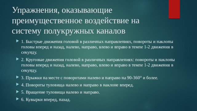 Упражнения, оказывающие преимущественное воздействие на систему полукружных каналов 1. Быстрые движения головой в различных направлениях, повороты и наклоны головы вперед и назад, налево, направо, влево и вправо в темпе 1-2 движения в секунду. 2. Круговые движения головой в различных направлениях: повороты и наклоны головы вперед и назад, налево, направо, влево и вправо в темпе 1-2 движения в секунду. 3. Прыжки на месте с поворотами налево и направо на 90-360° и более. 4. Повороты туловища налево и направо в наклоне вперед. 5. Вращение туловища налево и направо. 6. Кувырки вперед, назад. 