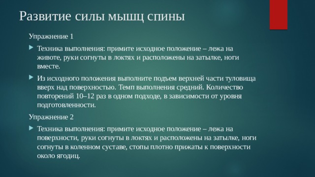 Развитие силы мышц спины Упражнение 1 Техника выполнения: примите исходное положение – лежа на животе, руки согнуты в локтях и расположены на затылке, ноги вместе. Из исходного положения выполните подъем верхней части туловища вверх над поверхностью. Темп выполнения средний. Количество повторений 10–12 раз в одном подходе, в зависимости от уровня подготовленности. Упражнение 2 Техника выполнения: примите исходное положение – лежа на поверхности, руки согнуты в локтях и расположены на затылке, ноги согнуты в коленном суставе, стопы плотно прижаты к поверхности около ягодиц. 