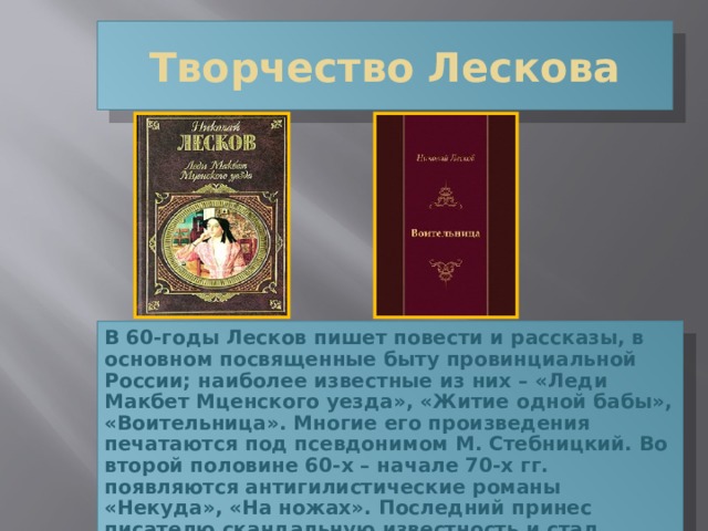 Творчество Лескова В 60-годы Лесков пишет повести и рассказы, в основном посвященные быту провинциальной России; наиболее известные из них – «Леди Макбет Мценского уезда», «Житие одной бабы», «Воительница». Многие его произведения печатаются под псевдонимом М. Стебницкий. Во второй половине 60-х – начале 70-х гг. появляются антигилистические романы «Некуда», «На ножах». Последний принес писателю скандальную известность и стал своего рода кризисом, которым завершилось у Лескова сведение счетов с революционным движением 60-х годов. 