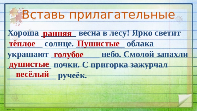 Вставь прилагательные Хороша ________ весна в лесу! Ярко светит ________ солнце. ___________ облака украшают ___________ небо. Смолой запахли __________ почки. С пригорка зажурчал ___________ ручеёк. ранняя тёплое Пушистые голубое душистые весёлый 