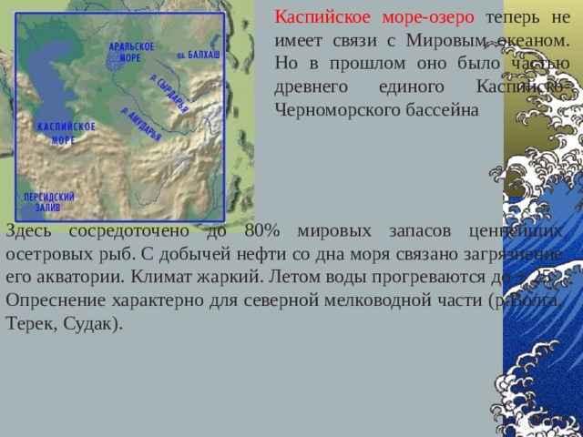 Каспийское море-озеро теперь не имеет связи с Мировым океаном. Но в прошлом оно было частью древнего единого Каспийско-Черноморского бассейна Здесь сосредоточено до 80% мировых запасов ценнейших осетровых рыб. С добычей нефти со дна моря связано загрязнение его акватории. Климат жаркий. Летом воды прогреваются до + 25 ` . Опреснение характерно для северной мелководной части (р.Волга, Терек, Судак). 