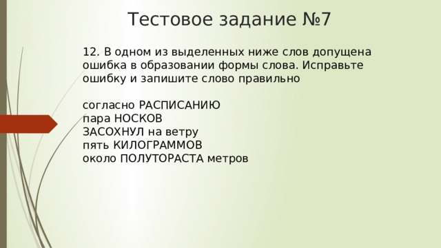 Тестовое задание №7 12. В одном из выделенных ниже слов допущена ошибка в образовании формы слова. Исправьте ошибку и запишите слово правильно    согласно РАСПИСАНИЮ   пара НОСКОВ   ЗАСОХНУЛ на ветру   пять КИЛОГРАММОВ   около ПОЛУТОРАСТА метров  