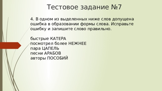 Тестовое задание №7 4. В одном из выделенных ниже слов допущена ошибка в образовании формы слова. Исправьте ошибку и запишите слово правильно.    быстрые КАТЕРА   посмотрел более НЕЖНЕЕ   пара ЦАПЕЛЬ   песни АРАБОВ   авторы ПОСОБИЙ  