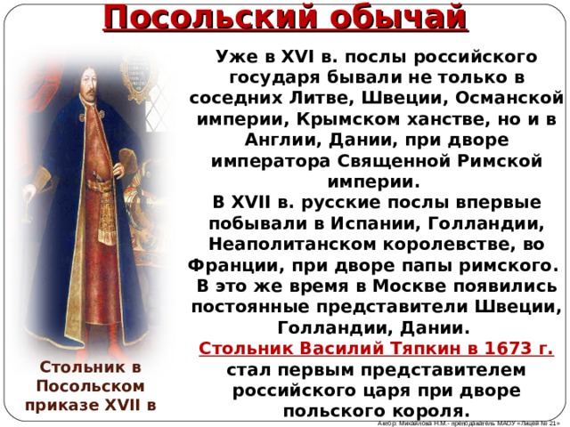 Посольский обычай Уже в XVI в. послы российского государя бывали не только в соседних Литве, Швеции, Османской империи, Крымском ханстве, но и в Англии, Дании, при дворе императора Священной Римской империи. В XVII в. русские послы впервые побывали в Испании, Голландии, Неаполитанском королевстве, во Франции, при дворе папы римского. В это же время в Москве появились постоянные представители Швеции, Голландии, Дании. Стольник Василий Тяпкин в 1673 г. стал первым представителем российского царя при дворе польского короля. Стольник в Посольском приказе XVII в Автор: Михайлова Н.М.- преподаватель МАОУ «Лицей № 21» 