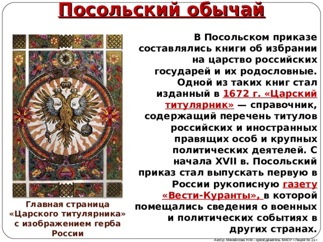 Посольский обычай В Посольском приказе составлялись книги об избрании на царство российских государей и их родословные. Одной из таких книг стал изданный в 1672 г. «Царский титулярник» — справочник, содержащий перечень титулов российских и иностранных правящих особ и крупных политических деятелей. С начала XVII в. Посольский приказ стал выпускать первую в России рукописную газету «Вести-Куранты», в которой помещались сведения о военных и политических событиях в других странах. Главная страница «Царского титулярника» с изображением герба России Автор: Михайлова Н.М.- преподаватель МАОУ «Лицей № 21» 
