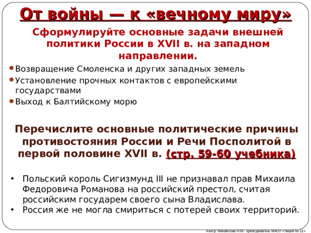 От войны — к «вечному миру» Сформулируйте основные задачи внешней политики России в XVII в. на западном направлении. Возвращение Смоленска и других западных земель Установление прочных контактов с европейскими государствами Выход к Балтийскому морю   Перечислите основные политические причины противостояния России и Речи Посполитой в первой половине XVII в. (стр. 59-60 учебника) Польский король Сигизмунд III не признавал прав Михаила Федоровича Романова на российский престол, считая российским государем своего сына Владислава. Россия же не могла смириться с потерей своих территорий. Автор: Михайлова Н.М.- преподаватель МАОУ «Лицей № 21» 