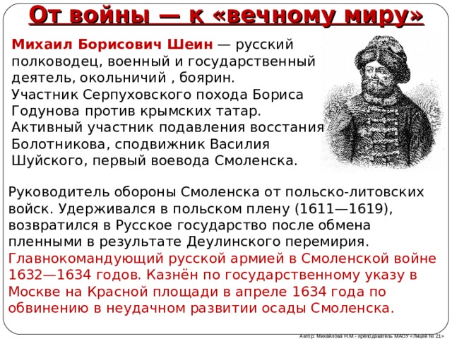 От войны — к «вечному миру» Михаил Борисович Шеин   — русский полководец, военный и государственный деятель, окольничий , боярин. Участник Серпуховского похода Бориса Годунова против крымских татар. Активный участник подавления восстания Болотникова, сподвижник Василия Шуйского, первый воевода Смоленска. Руководитель обороны Смоленска от польско-литовских войск. Удерживался в польском плену (1611—1619), возвратился в Русское государство после обмена пленными в результате Деулинского перемирия. Главнокомандующий русской армией в Смоленской войне 1632—1634 годов. Казнён по государственному указу в Москве на Красной площади в апреле 1634 года по обвинению в неудачном развитии осады Смоленска. Автор: Михайлова Н.М.- преподаватель МАОУ «Лицей № 21» 
