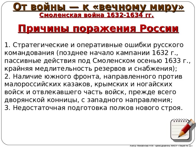 От войны — к «вечному миру» Смоленская война 1632-1634 гг. Причины поражения России 1. Стратегические и оперативные ошибки русского командования (позднее начало кампании 1632 г., пассивные действия под Смоленском осенью 1633 г., крайняя медлительность резервов и снабжения);  2. Наличие южного фронта, направленного против малороссийских казаков, крымских и ногайских войск и отвлекавшего часть войск, прежде всего дворянской конницы, с западного направления;  3. Недостаточная подготовка полков нового строя. Автор: Михайлова Н.М.- преподаватель МАОУ «Лицей № 21» 