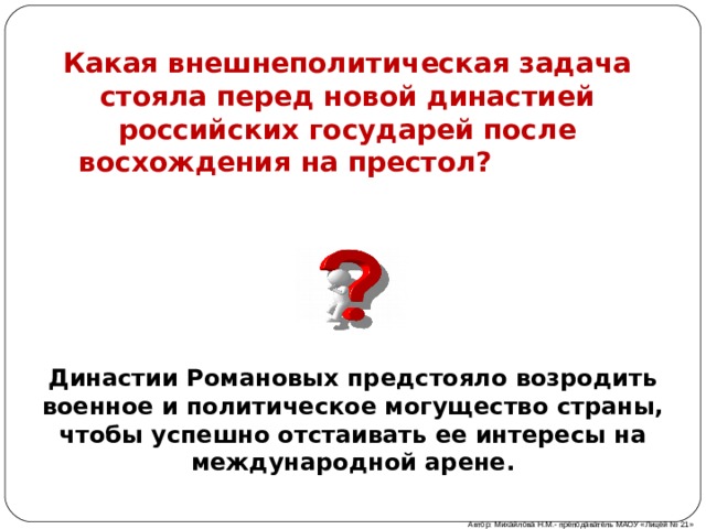 Какая внешнеполитическая задача стояла перед новой династией российских государей после восхождения на престол?  Династии Романовых предстояло возродить военное и политическое могущество страны, чтобы успешно отстаивать ее интересы на международной арене. Автор: Михайлова Н.М.- преподаватель МАОУ «Лицей № 21» 