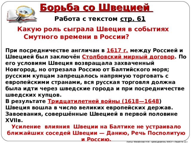 Борьба со Швецией Работа с текстом стр. 61 Какую роль сыграла Швеция в событиях Смутного времени в России ?  При посредничестве англичан в 1617 г. между Россией и Швецией был заключён Столбовский мирный договор . По его условиям Швеция возвращала захваченный Новгород, но отрезала Россию от Балтийского моря; русским купцам запрещалось напрямую торговать с европейскими странами, вся русская торговля должна была идти через шведские города и при посредничестве шведских купцов. В результате Тридцатилетней войны (1618—1648 ) Швеция вошла в число великих европейских держав. Завоевания, совершённые Швецией в первой половине XVIIв. Усиление влияния Швеции на Балтике не устраивало ближайших соседей Швеции — Данию, Речь Посполитую и Россию. Автор: Михайлова Н.М.- преподаватель МАОУ «Лицей № 21» 