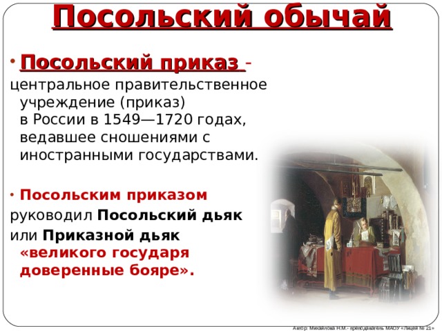 Посольский обычай Посольский приказ   - центральное правительственное учреждение (приказ) в России в 1549—1720 годах, ведавшее сношениями с иностранными государствами. Посольским приказом   руководил  Посольский дьяк   или  Приказной дьяк «великого государя доверенные бояре».  Автор: Михайлова Н.М.- преподаватель МАОУ «Лицей № 21» 