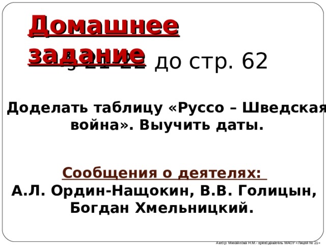 Домашнее задание § 21-22 до стр. 62 Доделать таблицу «Руссо – Шведская война». Выучить даты. Сообщения о деятелях: А.Л. Ордин-Нащокин, В.В. Голицын, Богдан Хмельницкий. Автор: Михайлова Н.М.- преподаватель МАОУ «Лицей № 21» 