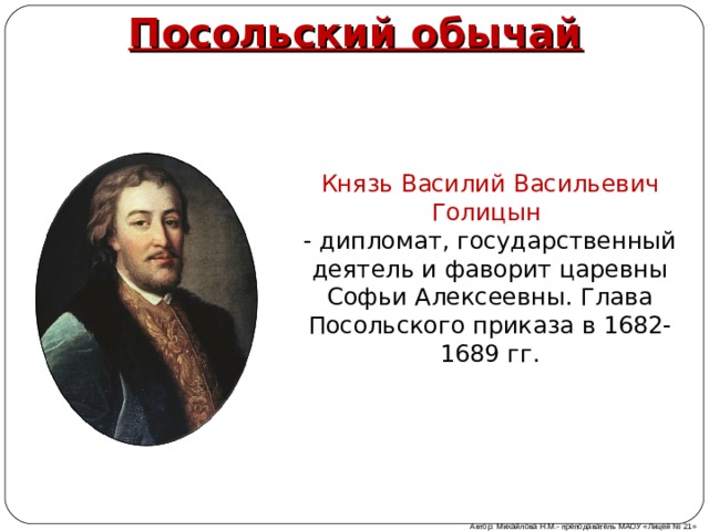 Посольский обычай Князь Василий Васильевич Голицын - дипломат, государственный деятель и фаворит царевны Софьи Алексеевны. Глава Посольского приказа в 1682-1689 гг. Автор: Михайлова Н.М.- преподаватель МАОУ «Лицей № 21» 