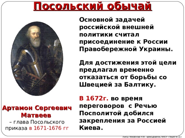 Посольский обычай Основной задачей российской внешней политики считал присоединение к России Правобережной Украины. Для достижения этой цели предлагал временно отказаться от борьбы со Швецией за Балтику. В 1672г. во время переговоров с Речью Посполитой добился закрепления за Россией Киева. Артамон Сергеевич Матвеев  – глава Посольского приказа в 1671-1676 гг Автор: Михайлова Н.М.- преподаватель МАОУ «Лицей № 21» 