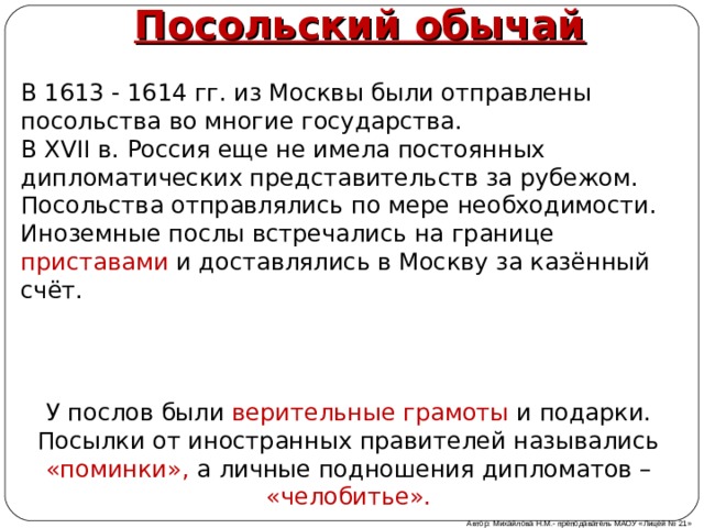 Посольский обычай В 1613 - 1614 гг. из Москвы были отправлены посольства во многие государства. В XVII в. Россия еще не имела постоянных дипломатических представительств за рубежом. Посольства отправлялись по мере необходимости. Иноземные послы встречались на границе приставами и доставлялись в Москву за казённый счёт. У послов были верительные грамоты и подарки. Посылки от иностранных правителей назывались «поминки», а личные подношения дипломатов – «челобитье». Автор: Михайлова Н.М.- преподаватель МАОУ «Лицей № 21» 