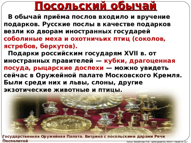 Посольский обычай  В обычай приёма послов входило и вручение подарков. Русские послы в качестве подарков везли ко дворам иностранных государей соболиные меха и охотничьих птиц (соколов, ястребов, беркутов).  Подарки российским государям XVII в. от иностранных правителей — кубки, драгоценная посуда, рыцарские доспехи — можно увидеть сейчас в Оружейной палате Московского Кремля. Были среди них и львы, слоны, другие экзотические животные и птицы.  Государственная Оружейная Палата. Витрина с посольскими дарами Речи Посполитой Автор: Михайлова Н.М.- преподаватель МАОУ «Лицей № 21» 