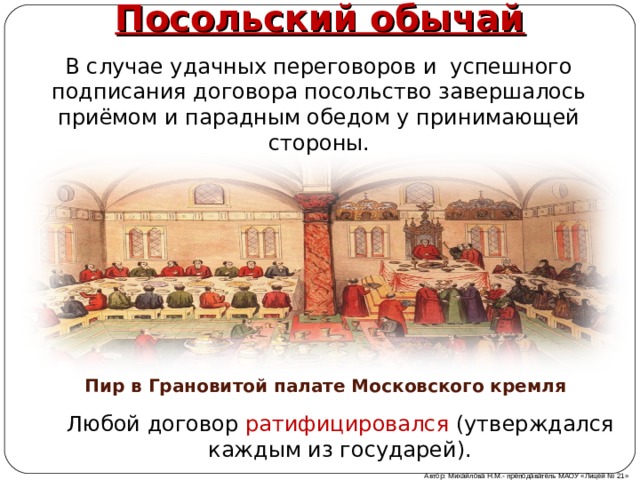 Посольский обычай В случае удачных переговоров и успешного подписания договора посольство завершалось приёмом и парадным обедом у принимающей стороны. Пир в Грановитой палате Московского кремля Любой договор ратифицировался (утверждался каждым из государей). Автор: Михайлова Н.М.- преподаватель МАОУ «Лицей № 21» 