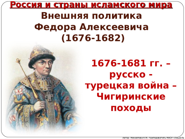 Россия и страны исламского мира Внешняя политика  Федор а Алексеевич а  (1676-1682) 1676-1681 гг. – русско  -  турецкая война – Чигиринские походы Автор: Михайлова Н.М.- преподаватель МАОУ «Лицей № 21» 