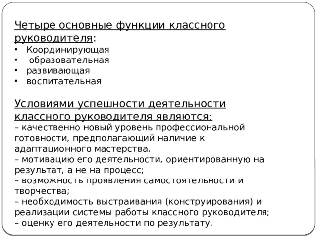 Четыре основные функции классного руководителя : Координирующая  образовательная развивающая воспитательная Условиями успешности деятельности классного руководителя являются: –  качественно новый уровень профессиональной готовности, предполагающий наличие к адаптационного мастерства. –  мотивацию его деятельности, ориентированную на результат, а не на процесс; –  возможность проявления самостоятельности и творчества; –  необходимость выстраивания (конструирования) и реализации системы работы классного руководителя; –  оценку его деятельности по результату.    