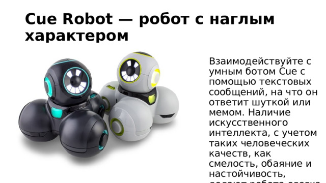 Cue Robot — робот с наглым характером Взаимодействуйте с умным ботом Cue с помощью текстовых сообщений, на что он ответит шуткой или мемом. Наличие искусственного интеллекта, с учетом таких человеческих качеств, как смелость, обаяние и настойчивость, делают робота слегка нагловатым. 