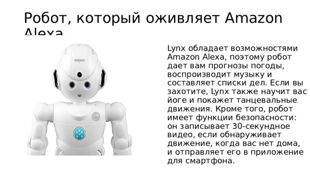 Робот, который оживляет Amazon Alexa Lynx обладает возможностями Amazon Alexa, поэтому робот дает вам прогнозы погоды, воспроизводит музыку и составляет списки дел. Если вы захотите, Lynx также научит вас йоге и покажет танцевальные движения. Кроме того, робот имеет функции безопасности: он записывает 30-секундное видео, если обнаруживает движение, когда вас нет дома, и отправляет его в приложение для смартфона. 