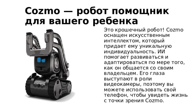 Cozmo — робот помощник для вашего ребенка Это крошечный робот! Cozmo оснащен искусственным интеллектом, который придает ему уникальную индивидуальность. ИИ помогает развиваться и адаптироваться по мере того, как он общается со своим владельцем. Его глаза выступают в роли видеокамеры, поэтому вы можете использовать свой телефон, чтобы увидеть жизнь с точки зрения Cozmo. 