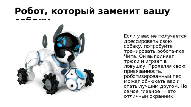 Робот, который заменит вашу собаку Если у вас не получается дрессировать свою собаку, попробуйте тренировать робота-пса Чипа. Он выполняет трюки и играет в ловушку. Проявляя свою привязанность, роботизированный пес может обнюхать вас и стать лучшим другом. Но самое главное — это отличный охранник! 