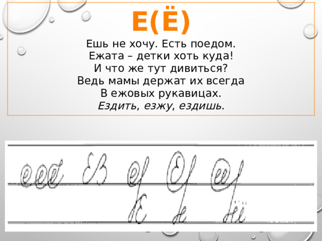 Е(Ё)  Ешь не хочу. Есть поедом.  Ежата – детки хоть куда!  И что же тут дивиться?  Ведь мамы держат их всегда  В ежовых рукавицах. Ездить , езжу , ездишь . 