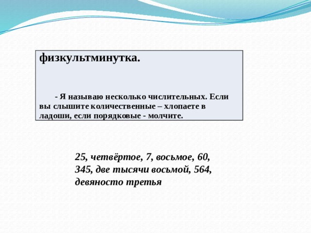 физкультминутка.     - Я называю несколько числительных. Если вы слышите количественные – хлопаете в ладоши, если порядковые - молчите. 25, четвёртое, 7, восьмое, 60, 345, две тысячи восьмой, 564, девяносто третья 