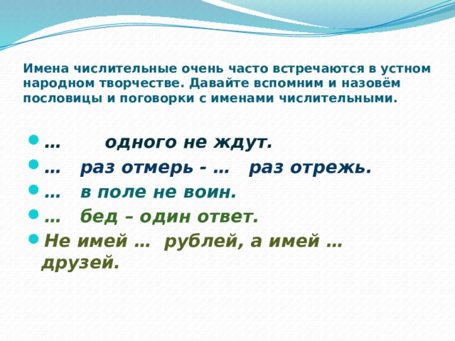 Имена числительные очень часто встречаются в устном народном творчестве. Давайте вспомним и назовём пословицы и поговорки с именами числительными.   … одного не ждут. … раз отмерь - … раз отрежь. … в поле не воин. … бед – один ответ. Не имей … рублей, а имей … друзей. 