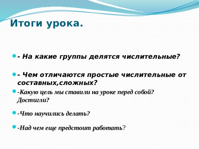 Итоги урока.    - На какие группы делятся числительные?  - Чем отличаются простые числительные от составных,сложных? -Какую цель мы ставили на уроке перед собой? Достигли? -Что научились делать? -Над чем еще предстоит работать ? 
