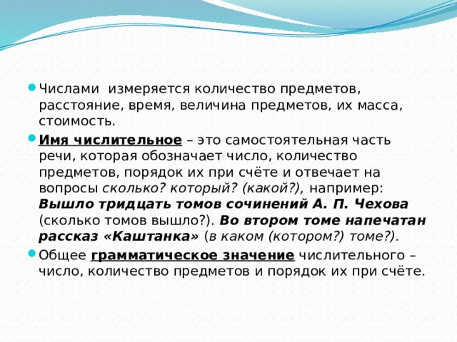 Числами измеряется количество предметов, расстояние, время, величина предметов, их масса, стоимость. Имя числительное – это самостоятельная часть речи, которая обозначает число, количество предметов, порядок их при счёте и отвечает на вопросы сколько? который? (какой?), например: Вышло тридцать томов сочинений А. П. Чехова (сколько томов вышло?). Во втором томе напечатан рассказ «Каштанка» ( в каком (котором?) томе?). Общее грамматическое значение числительного – число, количество предметов и порядок их при счёте. 