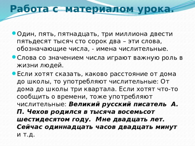 Работа с материалом урока.   Один, пять, пятнадцать, три миллиона двести пятьдесят тысяч сто сорок два – эти слова, обозначающие числа, - имена числительные. Слова со значением числа играют важную роль в жизни людей. Если хотят сказать, каково расстояние от дома до школы, то употребляют числительные: От дома до школы три квартала. Если хотят что-то сообщить о времени, тоже употребляют числительные: Великий русский писатель А. П. Чехов родился в тысяча восемьсот шестидесятом году. Мне двадцать лет.  Сейчас одиннадцать часов двадцать минут и т.д. 